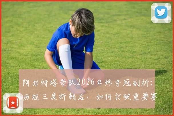阿尔特塔带队2026年终夺冠剖析：历经三度折戟后，如何打破重要赛事六年无冠的困境