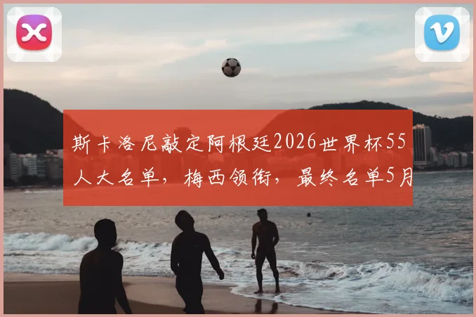 斯卡洛尼敲定阿根廷2026世界杯55人大名单，梅西领衔，最终名单5月底出炉
