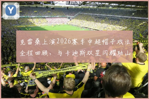 克雷桑上演2026赛季中超帽子戏法全程回顾，与卡迪斯双星闪耀助山东泰山3比3绝平武汉三镇