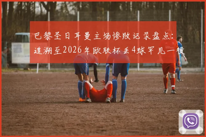 巴黎圣日耳曼主场惨败记录盘点：追溯至2026年欧联杯丢4球罕见一役，深度解析王子公园球场防守问题