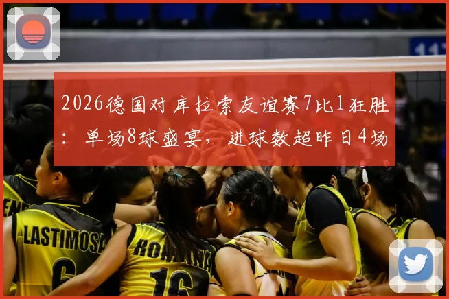 2026德国对库拉索友谊赛7比1狂胜：单场8球盛宴，进球数超昨日4场比赛总和，附全场录像回放