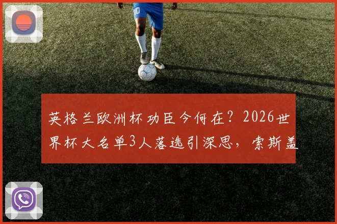 英格兰欧洲杯功臣今何在？2026世界杯大名单3人落选引深思，索斯盖特用人思路全解析