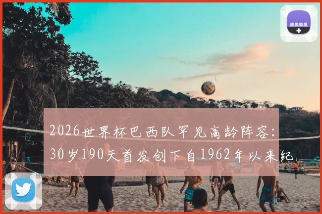 2026世界杯巴西队罕见高龄阵容：30岁190天首发创下自1962年以来纪录，平均年龄多少？首发名单及战术分析