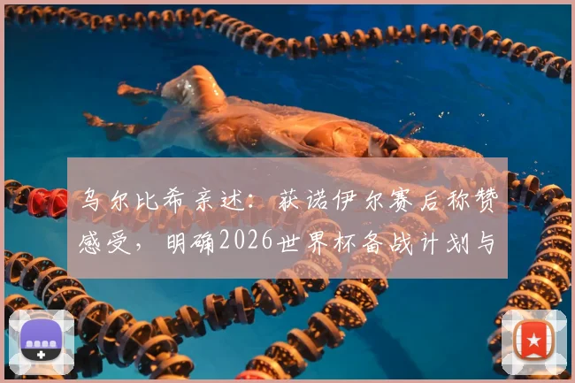 乌尔比希亲述：获诺伊尔赛后称赞感受，明确2026世界杯备战计划与时间节点