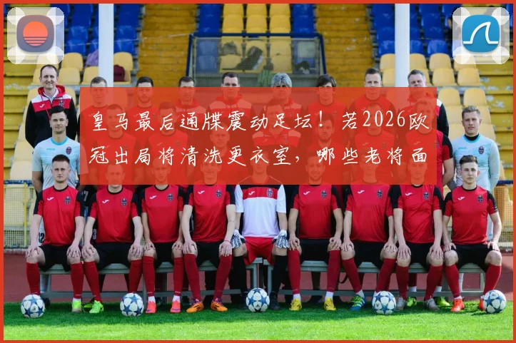 皇马最后通牒震动足坛！若2026欧冠出局将清洗更衣室，哪些老将面临离队？重建计划深度分析