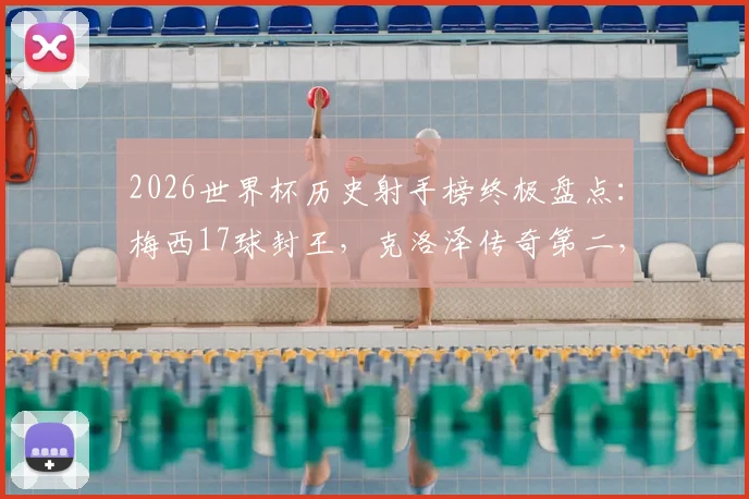 2026世界杯历史射手榜终极盘点：梅西17球封王，克洛泽传奇第二，姆巴佩14球紧追，附完整前十排名解析