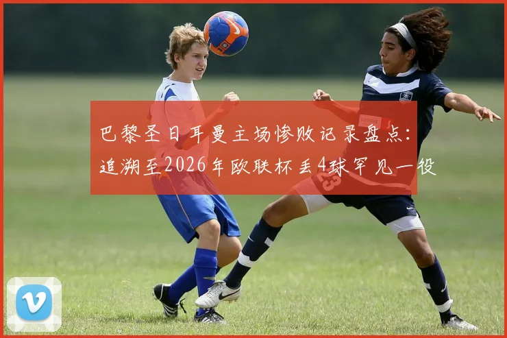 巴黎圣日耳曼主场惨败记录盘点：追溯至2026年欧联杯丢4球罕见一役，深度解析王子公园球场防守问题