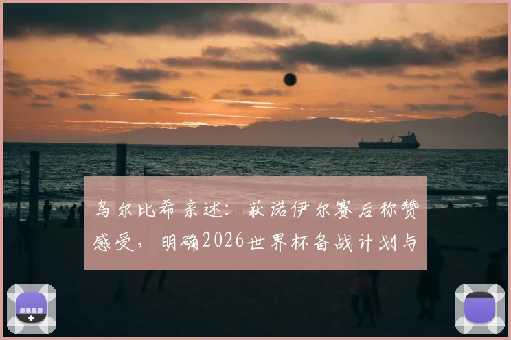乌尔比希亲述：获诺伊尔赛后称赞感受，明确2026世界杯备战计划与时间节点