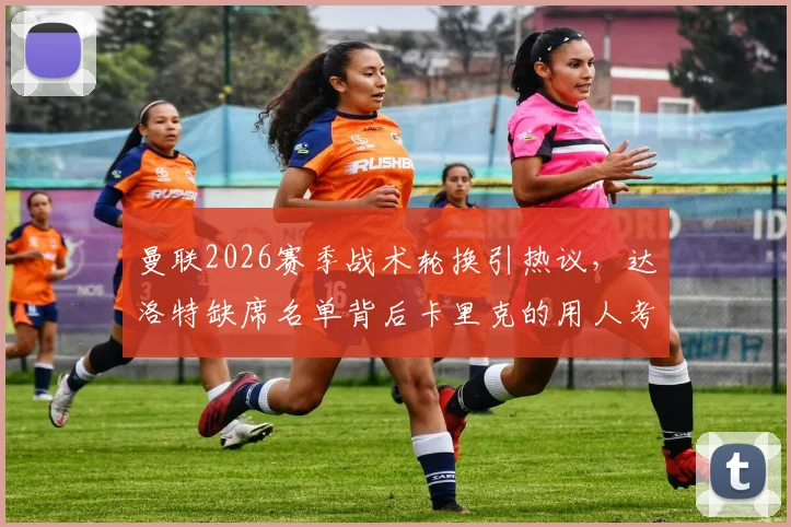 曼联2026赛季战术轮换引热议，达洛特缺席名单背后卡里克的用人考量