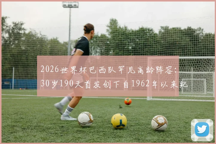 2026世界杯巴西队罕见高龄阵容：30岁190天首发创下自1962年以来纪录，平均年龄多少？首发名单及战术分析