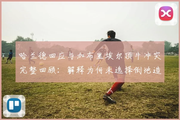 哈兰德回应与加布里埃尔顶牛冲突完整回顾：解释为何未选择倒地造红牌，展现职业球员素养