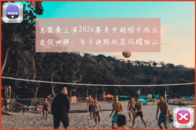 克雷桑上演2026赛季中超帽子戏法全程回顾，与卡迪斯双星闪耀助山东泰山3比3绝平武汉三镇