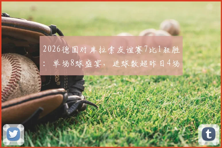 2026德国对库拉索友谊赛7比1狂胜：单场8球盛宴，进球数超昨日4场比赛总和，附全场录像回放