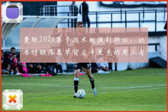 曼联2026赛季战术轮换引热议，达洛特缺席名单背后卡里克的用人考量