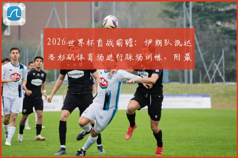 2026世界杯首战前瞻：伊朗队抵达洛杉矶体育场进行踩场训练，附最新赛前备战情况及球队名单解析