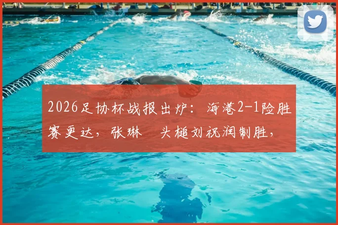 2026足协杯战报出炉：海港2-1险胜赛更达，张琳芃头槌刘祝润制胜，附全场数据解读