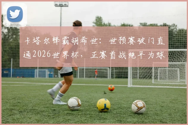 卡塔尔锋霸胡希世：世预赛破门直通2026世界杯，正赛首战绝平为球队拿下历史性积分