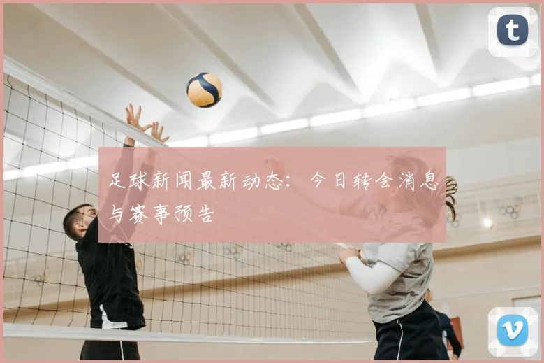 足球新闻最新动态：今日转会消息与赛事预告