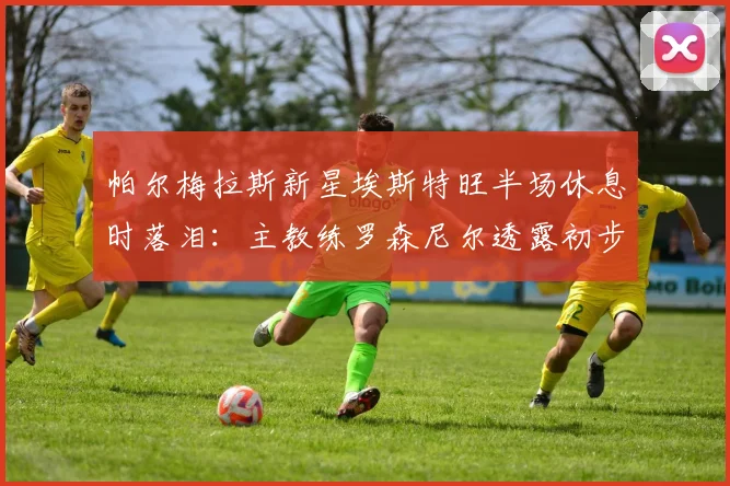 帕尔梅拉斯新星埃斯特旺半场休息时落泪：主教练罗森尼尔透露初步诊断为腿筋伤势，恢复时间成关键