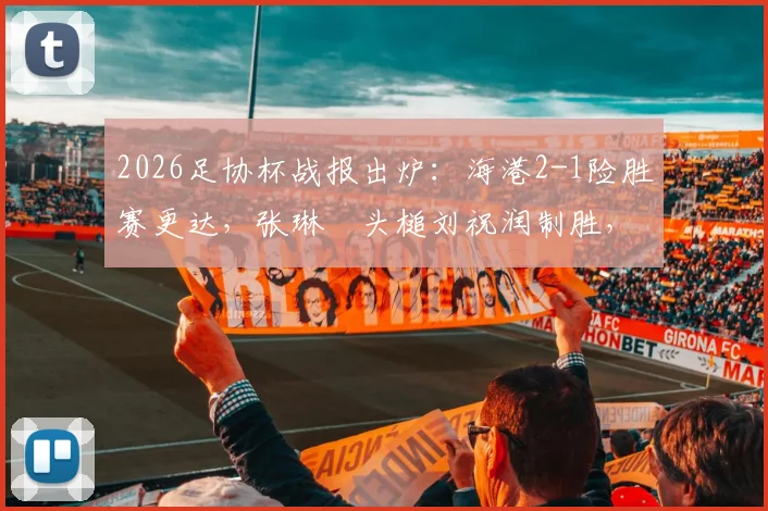 2026足协杯战报出炉：海港2-1险胜赛更达，张琳芃头槌刘祝润制胜，附全场数据解读