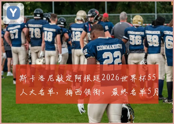 斯卡洛尼敲定阿根廷2026世界杯55人大名单，梅西领衔，最终名单5月底出炉