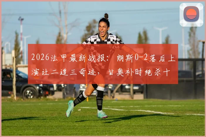 2026法甲最新战报：朗斯0-2落后上演让二追三奇迹，甘奥补时绝杀十人图卢兹全回顾