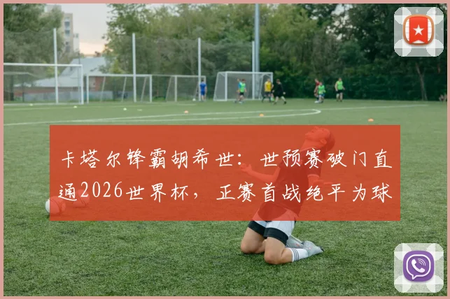 卡塔尔锋霸胡希世：世预赛破门直通2026世界杯，正赛首战绝平为球队拿下历史性积分