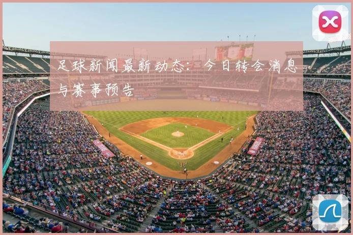 足球新闻最新动态：今日转会消息与赛事预告