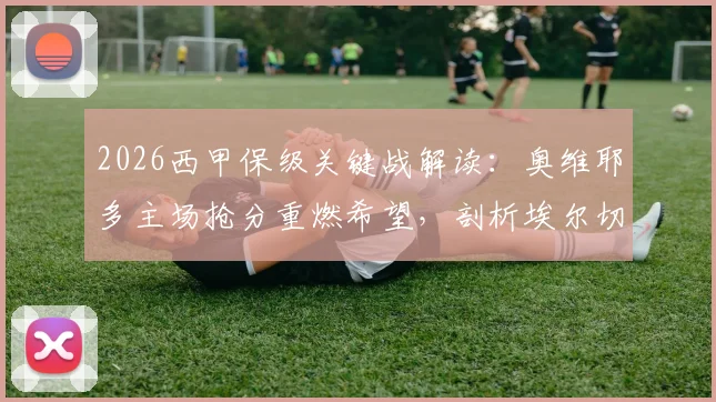 2026西甲保级关键战解读：奥维耶多主场抢分重燃希望，剖析埃尔切客场连败困境